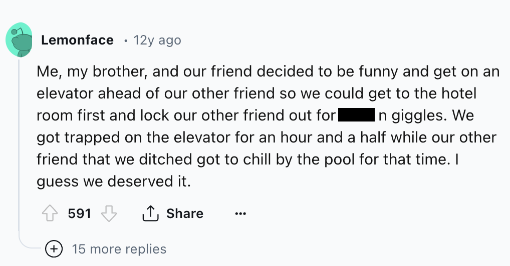 screenshot - Lemonface 12y ago Me, my brother, and our friend decided to be funny and get on an elevator ahead of our other friend so we could get to the hotel room first and lock our other friend out for| In giggles. We got trapped on the elevator for an